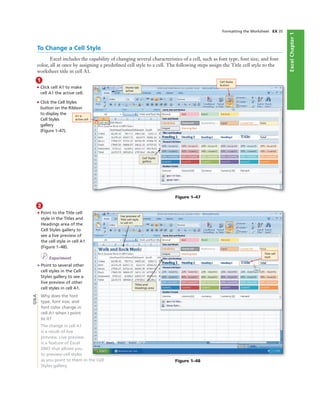 ExcelChapter1
Formatting the Worksheet EX 35
1
• Click cell A1 to make
cell A1 the active cell.
• Click the Cell Styles
button on the Ribbon
to display the
Cell Styles
gallery
(Figure 1–47).
live preview of
Title cell style
in cell A1
Titles and
Headings area
Title cell
style
2
• Point to the Title cell
style in the Titles and
Headings area of the
Cell Styles gallery to
see a live preview of
the cell style in cell A1
(Figure 1–48).
I Experiment
• Point to several other
cell styles in the Cell
Styles gallery to see a
live preview of other
cell styles in cell A1.
Why does the font
type, font size, and
font color change in
cell A1 when I point
to it?
The change in cell A1
is a result of live
preview. Live preview
is a feature of Excel
2007 that allows you
to preview cell styles
as you point to them in the Cell
Styles gallery.
Figure 1–47
Cell Styles
gallery
A1 is
active cell
Cell Styles
button
Figure 1–48
Q&A
To Change a Cell Style
Excel includes the capability of changing several characteristics of a cell, such as font type, font size, and font
color, all at once by assigning a predeﬁned cell style to a cell. The following steps assign the Title cell style to the
worksheet title in cell A1.
Home tab
active
 