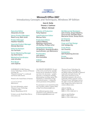 Microsoft Ofﬁce 2007
Introductory Concepts and Techniques, Windows XP Edition
Gary B. Shelly
Thomas J. Cashman
Misty E. Vermaat
Executive Editor
Alexandra Arnold
Senior Product Managers
Reed Curry, Mali Jones
Product Manager
Heather Hawkins
Associate Product Manager
Klenda Martinez
Editorial Assistant
Jon Farnham
Senior Marketing Manager
Joy Stark-Vancs
Marketing Coordinator:
Julie Schuster
Print Buyer
Julio Esperas
Director of Production
Patty Stephan
Lead Production Editor
Marissa Falco
Production Editors
Cathie DiMassa,
Matthew Hutchinson,
Jill Klaffky, Phillipa Lehar
Developmental Editors
Jill Batistick, Amanda Brodkin,
Laurie Brown, Lyn Markowicz
Proofreaders
John Bosco,
Kim Kosmatka
Indexer
Rich Carlson
QA Manuscript Reviewers
John Freitas, Serge Palladino,
Chris Scriver, Danielle Shaw,
Marianne Snow, Teresa Storch
Art Director
Bruce Bond
Cover and Text Design
Joel Sadagursky
Cover Photo
Jon Chomitz
Compositor
GEX Publishing Services
Printer
Banta Menasha
COPYRIGHT © 2008 Thomson
Course Technology, a division ofThomson
Learning, Inc.
Thomson LearningTM
is a trademark
used herein under license.
Printed in the United States of America
1 2 3 4 5 6 7 8 9 10
BM 09 08 07
For more information, contact
Thomson Course Technology
25 Thomson Place
Boston, Massachusetts 02210
Or ﬁnd us on the World Wide Web at:
www.course.com
ALL RIGHTS RESERVED. No part
of this work covered by the copyright
hereon may be reproduced or used in
any form or by any means — graphic,
electronic, or mechanical, including
photocopying, recording, taping, Web
distribution, or information storage
and retrieval systems — without the
written permission of the publisher.
For permission to use material from this
text or product, submit a request online
at http://www.thomsonrights.com
Any additional questions about
permissions can be submitted by email
to thomsonrights@thomson.com
Thomson Course Technology, the
Thomson Course Technology logo,
the Shelly Cashman Series® are registered
trademarks used under license. All
other names used herein are for
identiﬁcation purposes only and are
trademarks of their respective owners.
Thomson Course Technology reserves
the right to revise this publication and
make changes from time to time in its
content without notice.
softcover binding:
ISBN: 1-4188-4327-X
ISBN 13: 978-1-4188-4327-4
softcover spiral binding:
ISBN: 1-4188-4328-8
ISBN 13: 978-1-4188-4328-1
 