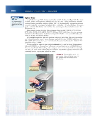 Optical Discs
An optical disc is a portable storage medium that consists of a flat, round, portable disc made
of metal, plastic, and lacquer that is written and read by a laser. Optical discs used in personal
computers are 4.75 inches in diameter and less than 1/20 of an inch thick. Nearly every personal
computer today has some type of optical disc drive installed in a drive bay. On these drives, you
push a button to slide the tray out, insert the disc, and then push the same button to close the
tray (Figure 19).
Many different formats of optical discs exist today. These include CD-ROM, CD-R, CD-RW,
DVD-ROM, DVD-R, DVD+R, DVD-RW, DVD+RW, and DVD+RAM. Figure 21 on the next page
identifies each of these optical disc formats and specifies whether a user can read from the disc,
write on the disc, and/or erase the disc.
A CD-ROM (compact disc read-only memory) is a type of optical disc that users can read but
not write on (record) or erase — hence, the name read-only. A typical CD-ROM holds from 650
MB to 1 GB of data, instructions, and information. Software manufacturers often distribute their
programs using CD-ROMs.
To read a CD-ROM, insert the disc in a CD-ROM drive or a CD-ROM player. Because audio
CDs and CD-ROMs use the same laser technology, you may be able to use a CD-ROM drive to
listen to an audio CD while working on the computer. Some music companies, however, config-
ure their CDs so the music will not play on a computer. They do this to protect themselves from
customers illegally copying and sharing the music.
COM 14 ESSENTIAL INTRODUCTION TO COMPUTERS
FIGURE 19 On optical disc drives, you
push a button to slide out a tray, insert the
disc, and then push the same button to
close the tray.
Push the button to
slide out the tray.
Insert the disc,
label side up.
Push the same button
to close the tray.
CDs
For more information,
visit scsite.com/ic7/
weblink and then click
CDs.
WEB LINK
 