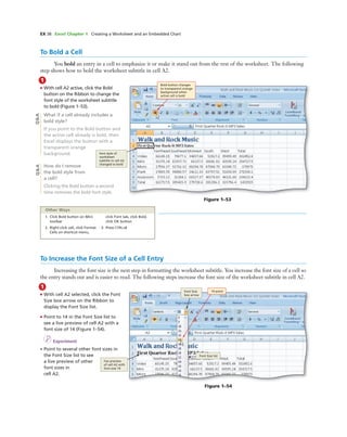 EX 38 Excel Chapter 1 Creating a Worksheet and an Embedded Chart
1
• With cell A2 active, click the Bold
button on the Ribbon to change the
font style of the worksheet subtitle
to bold (Figure 1–53).
What if a cell already includes a
bold style?
If you point to the Bold button and
the active cell already is bold, then
Excel displays the button with a
transparent orange
background.
How do I remove
the bold style from
a cell?
Clicking the Bold button a second
time removes the bold font style.
To Bold a Cell
You bold an entry in a cell to emphasize it or make it stand out from the rest of the worksheet. The following
step shows how to bold the worksheet subtitle in cell A2.
Bold button changes
to transparent orange
background when
active cell is bold
font style of
worksheet
subtitle in cell A2
changed to bold
Figure 1–53
Q&AQ&A
1. Click Bold button on Mini
toolbar
2. Right-click cell, click Format
Cells on shortcut menu,
click Font tab, click Bold,
click OK button
3. Press CTRL+B
Other Ways
To Increase the Font Size of a Cell Entry
Increasing the font size is the next step in formatting the worksheet subtitle. You increase the font size of a cell so
the entry stands out and is easier to read. The following steps increase the font size of the worksheet subtitle in cell A2.
1
• With cell A2 selected, click the Font
Size box arrow on the Ribbon to
display the Font Size list.
• Point to 14 in the Font Size list to
see a live preview of cell A2 with a
font size of 14 (Figure 1–54).
I Experiment
• Point to several other font sizes in
the Font Size list to see
a live preview of other
font sizes in
cell A2.
Font Size
box arrow
14 point
Font Size list
live preview
of cell A2 with
font size 14
Figure 1–54
 