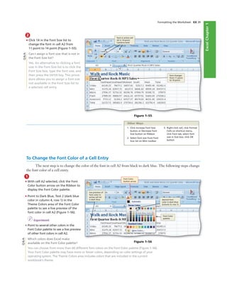 ExcelChapter1
Formatting the Worksheet EX 39
2
• Click 14 in the Font Size list to
change the font in cell A2 from
11 point to 14 point (Figure 1–55).
Can I assign a font size that is not in
the Font Size list?
Yes. An alternative to clicking a font
size in the Font Size list is to click the
Font Size box, type the font size, and
then press the ENTER key. This proce-
dure allows you to assign a font size
not available in the Font Size list to
a selected cell entry.
font in active cell
A2 is 14-point
Cambria bold
font changes
from 11 point
to 14 point
Figure 1–55
1. Click Increase Font Size
button or Decrease Font
Size button on Ribbon
2. Select font size from Font
Size list on Mini toolbar
3. Right-click cell, click Format
Cells on shortcut menu,
click Font tab, select font
size in Size box, click OK
button
Other Ways
To Change the Font Color of a Cell Entry
The next step is to change the color of the font in cell A2 from black to dark blue. The following steps change
the font color of a cell entry.
1
• With cell A2 selected, click the Font
Color button arrow on the Ribbon to
display the Font Color palette.
• Point to Dark Blue, Text 2 (dark blue
color in column 4, row 1) in the
Theme Colors area of the Font Color
palette to see a live preview of the
font color in cell A2 (Figure 1–56).
I Experiment
• Point to several other colors in the
Font Color palette to see a live preview
of other font colors in cell A2.
Which colors does Excel make
available on the Font Color palette?
You can choose from more than 60 different font colors on the Font Color palette (Figure 1–56).
Your Font Color palette may have more or fewer colors, depending on color settings of your
operating system. The Theme Colors area includes colors that are included in the current
workbook’s theme.
Font Color
button arrow
Font Color
palette
desired font
color is dark blue
(column 4, row 1)
live preview of
font color in
active cell A2
is dark blue
Figure 1–56
Q&AQ&A
 