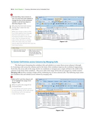 EX 40 Excel Chapter 1 Creating a Worksheet and an Embedded Chart
2
• Click Dark Blue, Text 2 (column 4,
row 1) on the Font Color palette to
change the font of the worksheet
subtitle in cell A2 from black to
dark blue (Figure 1–57).
Why does the Font Color button
change after I select the new
font color?
When you choose a color on the
Font Color palette, Excel changes
the Font Color button on the
Formatting toolbar to the chosen
color. Thus, to change the font
color of the cell entry in another
cell to the same color, you need
only to select the cell and then click the
Font Color button.
Font Color button
changes to reﬂect
selected color
font color in
active cell A2
is dark blue
Figure 1–57
1. Select font color from Font
Color list on Mini toolbar
2. Right-click cell, click Format
Cells on shortcut menu,
click Font tab, select color
on Font Color palette, click
OK button
Other Ways
To Center Cell Entries across Columns by Merging Cells
The ﬁnal step in formatting the worksheet title and subtitle is to center them across columns A through
G. Centering a title across the columns used in the body of the worksheet improves the worksheet’s appearance.
To do this, the seven cells in the range A1:G1 are combined, or merged, into a single cell that is the width of the
columns in the body of the worksheet. The seven cells in the range A2:G2 also are merged in a similar manner.
Merging cells involves creating a single cell by combining two or more selected cells. The following steps center
the worksheet title and subtitle across columns by merging cells.
Q&A
1
• Select cell A1 and then drag to cell
G1 to highlight the range A1:G1
(Figure 1–58).
What if a cell in the range B1:G1
contained data?
For the Merge and Center button
to work properly, all the cells except
the leftmost cell in the selected
range must be empty.
A1 is
active cell
range
A1:G1
selected
Figure 1–58
Q&A
 
