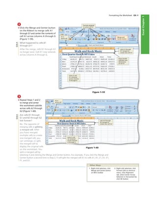 ExcelChapter1
Formatting the Worksheet EX 41
2
• Click the Merge and Center button
on the Ribbon to merge cells A1
through G1 and center the contents of
cell A1 across columns A through G
(Figure 1–59).
What happened to cells B1
through G1?
After the merge, cells B1 through G1
no longer exist. Cell A1 now extends
across columns A through G.
Merge and
Center button
cells A1 through
G1 merged to
create new cell A1
heavy border
indicates new
dimensions
of cell A1
entry in cell
A1 centered
across columns
A through G
A1 is
active cell
Figure 1–59
Q&A
3
• Repeat Steps 1 and 2
to merge and center
the worksheet subtitle
across cells A2 through
G2 (Figure 1–60).
Are cells B1 through
G1 and B2 through G2
lost forever?
No. The opposite of
merging cells is splitting
a merged cell. After
you have merged
multiple cells to create
one merged cell, you
can unmerge, or split,
the merged cell to
display the original cells
on the worksheet. You
split a merged cell by
selecting it and clicking the Merge and Center button. For example, if you click the Merge and
Center button a second time in Step 2, it will split the merged cell A1 to cells A1, B1, C1, D1, E1,
F1, and G1.
A2 is
active cell
entry in cell
A2 centered
across columns
A through G
cells A2 through
G2 merged to
create new cell A2
1. Right-click selection, click
Merge and Center button
on Mini toolbar
2. Right-click selection, click
Format Cells on shortcut
menu, click Alignment
tab, select Center Across
Selection in Horizontal list,
click OK button
Other Ways
Q&A
Figure 1–60
formats assigned
to active cell A1
 