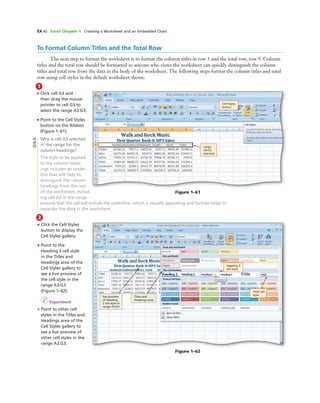 EX 42 Excel Chapter 1 Creating a Worksheet and an Embedded Chart
To Format Column Titles and the Total Row
The next step to format the worksheet is to format the column titles in row 3 and the total row, row 9. Column
titles and the total row should be formatted so anyone who views the worksheet can quickly distinguish the column
titles and total row from the data in the body of the worksheet. The following steps format the column titles and total
row using cell styles in the default worksheet theme.
1
• Click cell A3 and
then drag the mouse
pointer to cell G3 to
select the range A3:G3.
• Point to the Cell Styles
button on the Ribbon
(Figure 1–61).
Why is cell A3 selected
in the range for the
column headings?
The style to be applied
to the column head-
ings includes an under-
line that will help to
distinguish the column
headings from the rest
of the worksheet. Includ-
ing cell A3 in the range
ensures that the cell will include the underline, which is visually appealing and further helps to
separate the data in the worksheet.
Cell Styles
button
range
A3:G3
selected
Figure 1–61
Q&A
2
• Click the Cell Styles
button to display the
Cell Styles gallery.
• Point to the
Heading 3 cell style
in the Titles and
Headings area of the
Cell Styles gallery to
see a live preview of
the cell style in the
range A3:G3
(Figure 1–62).
I Experiment
• Point to other cell
styles in the Titles and
Headings area of the
Cell Styles gallery to
see a live preview of
other cell styles in the
range A3:G3.
live preview
of Heading
3 cell style in
range A3:G3
Titles and
Headings area
Heading 3
cell style
Total cell
style
Figure 1–62
 