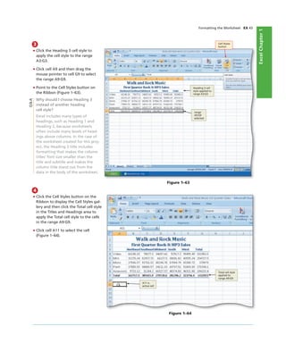 ExcelChapter1
Formatting the Worksheet EX 43
3
• Click the Heading 3 cell style to
apply the cell style to the range
A3:G3.
• Click cell A9 and then drag the
mouse pointer to cell G9 to select
the range A9:G9.
• Point to the Cell Styles button on
the Ribbon (Figure 1–63).
Why should I choose Heading 3
instead of another heading
cell style?
Excel includes many types of
headings, such as Heading 1 and
Heading 2, because worksheets
often include many levels of head-
ings above columns. In the case of
the worksheet created for this proj-
ect, the Heading 3 title includes
formatting that makes the column
titles’ font size smaller than the
title and subtitle and makes the
column title stand out from the
data in the body of the worksheet.
Cell Styles
button
Heading 3 cell
style applied to
range A3:G3
range
A9:G9
selected
Figure 1–63
Q&A
4
• Click the Cell Styles button on the
Ribbon to display the Cell Styles gal-
lery and then click the Total cell style
in the Titles and Headings area to
apply the Total cell style to the cells
in the range A9:G9.
• Click cell A11 to select the cell
(Figure 1–64).
Total cell style
applied to
range A9:G9
A11 is
active cell
Figure 1–64
 