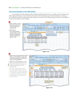 EX 44 Excel Chapter 1 Creating a Worksheet and an Embedded Chart
To Format Numbers in the Worksheet
As previously noted, the numbers in the worksheet should be formatted to use a dollar-and-cents format, with
dollar signs in the ﬁrst row (row 4) and the total row (row 9). Excel allows you to format numbers in a variety of
ways, and these methods are discussed in other chapters in this book. The following steps use buttons on the Ribbon
to format the numbers in the worksheet.
1
• Select cell B4 and drag
the mouse pointer to
cell G4 to select the
range B4:G4.
• Point to the
Accounting Number
Format button on the
Ribbon to display the
Enhanced ScreenTip
(Figure 1–65).
Accounting Number
Format button
Enhanced
ScreenTip
Figure 1–65
2
• Click the Accounting Number Format
button on the Ribbon to apply the
Accounting Number Format to the
cells in the range B4:G4.
• Select the range B5:G8 (Figure 1–66).
What effect does the Accounting
Number Format have on the
selected cells?
The Accounting Number Format
causes the cells to display with two
decimal places so that decimal places
in cells below the selected cells align
vertically. Cell widths are automati-
cally adjusted to accommodate the
new formatting.
range
B5:G8
selected
cell widths automatically
adjusted to accommodate
new formatting
Figure 1–66
Q&A
Accounting Number
Format applied to
range B4:G4
range
B4:G4
selected
 