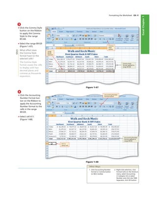 ExcelChapter1
Formatting the Worksheet EX 45
3
• Click the Comma Style
button on the Ribbon
to apply the Comma
Style to the range
B5:G8.
• Select the range B9:G9
(Figure 1–67).
What effect does
the Comma Style
format have on the
selected cells?
The Comma Style
format causes the cells
to display with two
decimal places and
commas as thousands
separators.
range
B9:G9
selected
Q&A
4
• Click the Accounting
Number Format but-
ton on the Ribbon to
apply the Accounting
Number format to the
cells in the range
B9:G9.
• Select cell A11
(Figure 1-68).
Accounting Number
format applied to
range B9:G9
A11 is
active cell
Figure 1–68
1. Click Accounting Number
Format or Comma button
on Mini toolbar
2. Right-click selection, click
Format Cells on the shortcut
menu, select Accounting
in Category list or select
Number and click Use 1000
Separator, click OK button
Other Ways
Comma
Style
button
Figure 1–67
Accounting Number
Format button
Comma Style
format applied to
range B5:G8
 