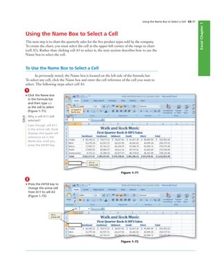 ExcelChapter1
Using the Name Box to Select a Cell EX 47
Using the Name Box to Select a Cell
The next step is to chart the quarterly sales for the ﬁve product types sold by the company.
To create the chart, you must select the cell in the upper-left corner of the range to chart
(cell A3). Rather than clicking cell A3 to select it, the next section describes how to use the
Name box to select the cell.
To Use the Name Box to Select a Cell
As previously noted, the Name box is located on the left side of the formula bar.
To select any cell, click the Name box and enter the cell reference of the cell you want to
select. The following steps select cell A3.
1
• Click the Name box
in the formula bar
and then type a3
as the cell to select
(Figure 1–71).
Why is cell A11 still
selected?
Even though cell A11
is the active cell, Excel
displays the typed cell
reference a3 in the
Name box until you
press the ENTER key.
Figure 1–72
A3 is
active cell
a3 typed in
Name box
A11 is
active cell
Figure 1–71
Q&A
2
• Press the ENTER key to
change the active cell
from A11 to cell A3
(Figure 1–72).
 