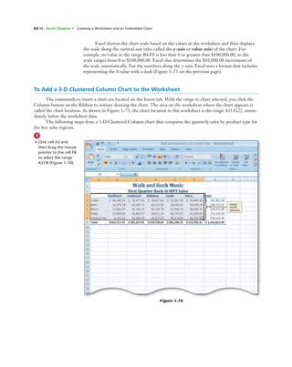 EX 50 Excel Chapter 1 Creating a Worksheet and an Embedded Chart
Excel derives the chart scale based on the values in the worksheet and then displays
the scale along the vertical axis (also called the y-axis or value axis) of the chart. For
example, no value in the range B4:F8 is less than 0 or greater than $100,000.00, so the
scale ranges from 0 to $100,000.00. Excel also determines the $10,000.00 increments of
the scale automatically. For the numbers along the y-axis, Excel uses a format that includes
representing the 0 value with a dash (Figure 1–73 on the previous page).
To Add a 3-D Clustered Column Chart to the Worksheet
The commands to insert a chart are located on the Insert tab. With the range to chart selected, you click the
Column button on the Ribbon to initiate drawing the chart. The area on the worksheet where the chart appears is
called the chart location. As shown in Figure 1–73, the chart location in this worksheet is the range A11:G22, imme-
diately below the worksheet data.
The following steps draw a 3-D Clustered Column chart that compares the quarterly sales by product type for
the ﬁve sales regions.
1
• Click cell A3 and
then drag the mouse
pointer to the cell F8
to select the range
A3:F8 (Figure 1–74).
Figure 1–74
range
A3:F8
selected
 