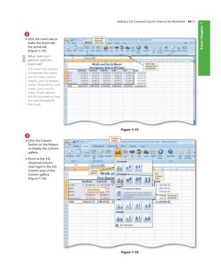ExcelChapter1
Adding a 3-D Clustered Column Chart to the Worksheet EX 51
2
• Click the Insert tab to
make the Insert tab
the active tab
(Figure 1–75).
What tasks can I
perform with the
Insert tab?
The Insert tab includes
commands that allow
you to insert various
objects, such as shapes,
tables, illustrations, and
charts, into a work-
sheet. These objects
will be discussed as they
are used throughout
this book.
Figure 1–75
Insert tab
groups and
commands
3
• Click the Column
button on the Ribbon
to display the Column
gallery.
• Point to the 3-D
Clustered Column
chart type in the 3-D
Column area of the
Column gallery
(Figure 1–76).
Figure 1–76
Column
button
Column
gallery
3-D Clustered
Column chart type
Enhanced
ScreenTip
3-D
Column
area
Q&A
Insert tab
becomes
active tab
 