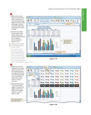 ExcelChapter1
Adding a 3-D Clustered Column Chart to the Worksheet EX 53
6
• While continuing to
hold down the mouse
button, press the ALT
key and drag the right
edge of the chart to the
right edge of column
G and then release the
mouse button to resize
the chart.
• Point to the middle
sizing handle on the
bottom edge of the
selection rectangle and
do not release
the mouse button
(Figure 1–79).
Why should I hold the
ALT key down while I
resize a chart?
Holding down the ALT
key while you drag a
chart snaps (aligns) the
edge of the chart area
to the worksheet grid-
lines. If you do not hold
down the ALT key, then
you can place an edge of a
chart in the middle of a column or row.
Figure 1–79
Chart Styles gallery
More button
chart resized so that
right edge of chart
aligns with right
edge of column G
mouse pointer changes
to a cross hair
7
• While continuing to
hold down the mouse
button, press the ALT
key and drag the bot-
tom edge of the chart
up to the bottom edge
of row 22 and then
release the mouse
button to resize
the chart.
• Click the More button
in the Chart Styles
gallery to expand the
gallery and point to
Style 2 in the gallery
(column 2, row 1)
(Figure 1–80).
Q&A
Figure 1–80
Style 2
chart style
Chart Styles
gallery
chart resized so that bottom
edge of chart aligns with
bottom edge of row 22
 