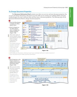 ExcelChapter1
Changing Document Properties and Saving Again EX 55
To Change Document Properties
The Document Information Panel contains areas where you can view and enter document properties. You
can view and change information in this panel at any time while you are creating your workbook. Before saving the
workbook again, you want to add your name and class name as document properties. The following steps use the
Document Information Panel to change document properties.
1
• Click the Ofﬁce Button
to display the Ofﬁce
Button menu.
• Point to Prepare on
the Ofﬁce Button
menu to display the
Prepare submenu
(Figure 1–82).
What other types of
actions besides chang-
ing properties can you
take to prepare
a document for
distribution?
The Prepare submenu
provides commands
related to sharing
a document with
others, such as
allowing or restrict-
ing people to view
and modify your document, checking to see if your worksheet will work in earlier versions of
Excel, and searching for hidden personal information.
Figure 1–82
Ofﬁce Button
clicking Properties
command will
open Document
Information Panel
Prepare submenu displays list
of tasks that can be used to
prepare ﬁles for distribution
Ofﬁce Button
menu
Prepare
command
2
• Click Properties on the
Prepare submenu to
display the Document
Information Panel
(Figure 1–83).
Why are some of the
document properties
in my Document
Information Panel
already ﬁlled in?
The person who
installed Microsoft
Ofﬁce 2007 on your
computer or network
may have set or
customized the
properties.
Q&A
Figure 1–83
Document Information
Panel is displayed at
top of document
Q&A
student name
will be typed in
Author text box
course number and
section will be typed
in Subject text box
 