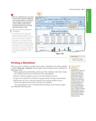 ExcelChapter1
Printing a Worksheet EX 57
1
• With your USB ﬂash drive connected
to one of the computer’s USB ports,
click the Save button on the Quick
Access Toolbar to overwrite the
previous Walk and Rock Music
1st Quarter Sales ﬁle on the USB
ﬂash drive (Figure 1–85).
Why did the Save As dialog box
not appear?
Excel overwrites the document
using the settings speciﬁed the
ﬁrst time the document was saved.
To save the ﬁle with a different
ﬁle name or on different media,
display the Save As dialog box by
clicking the Ofﬁce Button and then
clicking Save As on the Ofﬁce But-
ton menu. Then, ﬁll in the Save As
dialog box as described in Steps 2
through 5 on pages EX 31 and
EX 32.
Figure 1–85
Save
button
Excel saves workbook
with same ﬁle name,
Walk and Rock Music
1st
Quarter Sales
Other Ways
1. Press CTRL+S or press
SHIFT+F12, press ENTER
Printing a Worksheet
After you create a worksheet, you often want to print it. A printed version of the worksheet
is called a hard copy or printout. Printed copies of your worksheet can be useful for the
following reasons:
• Many people prefer proofreading a hard copy of the worksheet rather than viewing
the worksheet on the screen to check for errors and readability.
• Someone without computer access can view the worksheet’s content.
• Copies can be distributed as handouts to people during a meeting or presentation.
• Hard copies can serve as reference material if your storage medium is lost or
becomes corrupted and you need to recreate the worksheet.
It is a good practice to save a workbook before printing it, in the event you experi-
ence difﬁculties with the printer.
Q&A
Conserving Ink
and Toner
You can print a
presentation in black and
white to conserve ink
or toner by clicking the
Ofﬁce Button, pointing
to Print on the Ofﬁce
Button menu, and then
clicking Print Preview on
the Print submenu. Click
the Options button on
the Print Preview tab,
point to Color/Grayscale
on the Options button
menu, and then click Pure
Black and White on the
Color/Grayscale submenu.
Click the Ofﬁce Button,
point to Print, and then
click Quick Print.
BTW
 