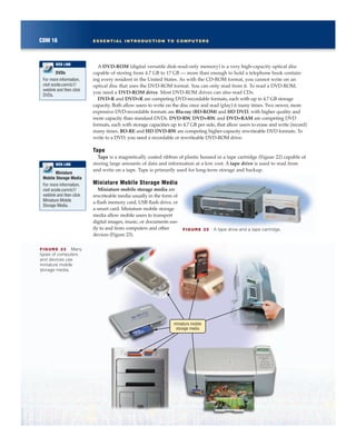 A DVD-ROM (digital versatile disk-read-only memory) is a very high-capacity optical disc
capable of storing from 4.7 GB to 17 GB — more than enough to hold a telephone book contain-
ing every resident in the United States. As with the CD-ROM format, you cannot write on an
optical disc that uses the DVD-ROM format. You can only read from it. To read a DVD-ROM,
you need a DVD-ROM drive. Most DVD-ROM drives can also read CDs.
DVD-R and DVD+R are competing DVD-recordable formats, each with up to 4.7 GB storage
capacity. Both allow users to write on the disc once and read (play) it many times. Two newer, more
expensive DVD-recordable formats are Blu-ray (BD-ROM) and HD DVD, with higher quality and
more capacity than standard DVDs. DVD-RW, DVD+RW, and DVD+RAM are competing DVD
formats, each with storage capacities up to 4.7 GB per side, that allow users to erase and write (record)
many times. BD-RE and HD DVD-RW are competing higher-capacity rewriteable DVD formats. To
write to a DVD, you need a recordable or rewriteable DVD-ROM drive.
Tape
Tape is a magnetically coated ribbon of plastic housed in a tape cartridge (Figure 22) capable of
storing large amounts of data and information at a low cost. A tape drive is used to read from
and write on a tape. Tape is primarily used for long-term storage and backup.
Miniature Mobile Storage Media
Miniature mobile storage media are
rewriteable media usually in the form of
a flash memory card, USB flash drive, or
a smart card. Miniature mobile storage
media allow mobile users to transport
digital images, music, or documents eas-
ily to and from computers and other
devices (Figure 23).
COM 16 ESSENTIAL INTRODUCTION TO COMPUTERS
DVDs
For more information,
visit scsite.com/ic7/
weblink and then click
DVDs.
WEB LINK
FIGURE 22 A tape drive and a tape cartridge.
FIGURE 23 Many
types of computers
and devices use
miniature mobile
storage media.
miniature mobile
storage media
Miniature
Mobile Storage Media
For more information,
visit scsite.com/ic7/
weblink and then click
Miniature Mobile
Storage Media.
WEB LINK
 