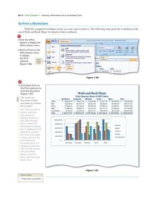 EX 58 Excel Chapter 1 Creating a Worksheet and an Embedded Chart
1
• Click the Ofﬁce
Button to display the
Ofﬁce Button menu.
• Point to Print on the
Ofﬁce Button menu
to display
the Print
submenu
(Figure 1–86).
Print
button
Ofﬁce
Button
menu
Print
submenu
To Print a Worksheet
With the completed worksheet saved, you may want to print it. The following steps print the worksheet in the
saved Walk and Rock Music 1st Quarter Sales workbook.
Figure 1–86
Ofﬁce Button
2
• Click Quick Print on
the Print submenu to
print the document
(Figure 1-87).
Can I print my
document in black
and white to conserve
ink or toner?
Yes. Click the Ofﬁce
Button and then
click the Excel
Options button on
the Ofﬁce Button
menu. When the
Excel Options dialog
box is displayed, click
Advanced, scroll to
the Print area, place
a check mark in the
Use draft qual-
ity check box if it is
displayed, and then
click the OK button.
Click the Ofﬁce
Button, point to
Print, and then click
Quick Print.
Figure 1–87
Q&A
Other Ways
1. Press CTRL+P, press ENTER
 
