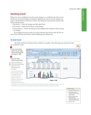ExcelChapter1
Quitting Excel EX 59
Quitting Excel
When you close a workbook, if you have made changes to a workbook since the last time
the ﬁle was saved, Excel displays a dialog box asking if you want to save the changes you
made to the ﬁle before it closes that window. The dialog box contains three buttons with
these resulting actions:
• Yes button — Saves the changes and then quits Excel
• No button — Quits Excel without saving changes
• Cancel button — Closes the dialog box and redisplays the worksheet without saving
the changes
If no changes have been made to an open workbook since the last time the ﬁle was
saved, Excel will close all windows without displaying any dialog boxes.
To Quit Excel
The Walk and Rock 1st Quarter Sales worksheet is complete. The following steps quit Excel if only
one workbook is open.
1
• Point to the Close
button on the right
side of the Excel title
bar (Figure 1–88).
Figure 1–88
Close
button
2
• Click the Close
button to quit Excel.
Why are there two
Minimize and Restore
buttons in the
Microsoft Excel
window?
You can see that the
Excel window includes
two Minimize and
two Restore icons
(Figure 1–88). The
Minimize button and
Restore button on
the title bar are used to
minimize and restore the entire Excel window. The Minimize button and Restore button next to
the Help icon are used to minimize and restore the worksheet within the Excel window.
Q&A
Other Ways
1. Double-click Ofﬁce Button
2. Click Ofﬁce Button,
click Exit Excel on Ofﬁce
Button menu
3. Right-click Microsoft
Excel button on
Windows taskbar, click
Close on shortcut menu
4. Press ALT+F4
 