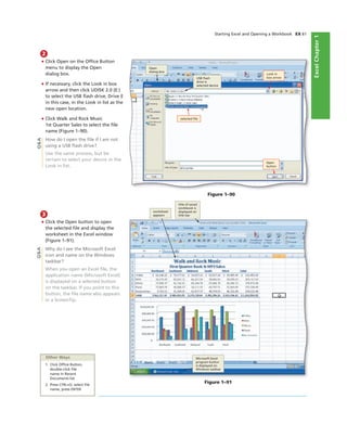 ExcelChapter1
Starting Excel and Opening a Workbook EX 61
2
• Click Open on the Ofﬁce Button
menu to display the Open
dialog box.
• If necessary, click the Look in box
arrow and then click UDISK 2.0 (E:)
to select the USB ﬂash drive, Drive E
in this case, in the Look in list as the
new open location.
• Click Walk and Rock Music
1st Quarter Sales to select the ﬁle
name (Figure 1–90).
How do I open the ﬁle if I am not
using a USB ﬂash drive?
Use the same process, but be
certain to select your device in the
Look in list.
Figure 1–90
Open
dialog box
USB ﬂash
drive is
selected device
selected ﬁle
Look in
box arrow
Open
button
Q&A
3
• Click the Open button to open
the selected ﬁle and display the
worksheet in the Excel window
(Figure 1–91).
Why do I see the Microsoft Excel
icon and name on the Windows
taskbar?
When you open an Excel ﬁle, the
application name (Microsoft Excel)
is displayed on a selected button
on the taskbar. If you point to this
button, the ﬁle name also appears
in a ScreenTip.
Figure 1–91
Microsoft Excel
program button
is displayed on
Windows taskbar
title of saved
workbook is
displayed on
title bar
worksheet
appears
Other Ways
1. Click Ofﬁce Button,
double-click ﬁle
name in Recent
Documents list
2. Press CTRL+O, select ﬁle
name, press ENTER
Q&A
 