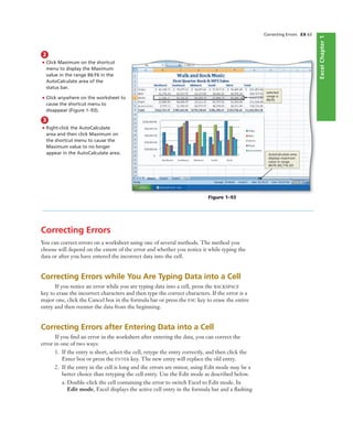 ExcelChapter1
Correcting Errors EX 63
2
• Click Maximum on the shortcut
menu to display the Maximum
value in the range B6:F6 in the
AutoCalculate area of the
status bar.
• Click anywhere on the worksheet to
cause the shortcut menu to
disappear (Figure 1–93).
Figure 1–93
selected
range is
B6:F6
AutoCalculate area
displays maximum
value in range
B6:F6 (92,716.32)
3
• Right-click the AutoCalculate
area and then click Maximum on
the shortcut menu to cause the
Maximum value to no longer
appear in the AutoCalculate area.
Correcting Errors
You can correct errors on a worksheet using one of several methods. The method you
choose will depend on the extent of the error and whether you notice it while typing the
data or after you have entered the incorrect data into the cell.
Correcting Errors while You Are Typing Data into a Cell
If you notice an error while you are typing data into a cell, press the BACKSPACE
key to erase the incorrect characters and then type the correct characters. If the error is a
major one, click the Cancel box in the formula bar or press the ESC key to erase the entire
entry and then reenter the data from the beginning.
Correcting Errors after Entering Data into a Cell
If you ﬁnd an error in the worksheet after entering the data, you can correct the
error in one of two ways:
1. If the entry is short, select the cell, retype the entry correctly, and then click the
Enter box or press the ENTER key. The new entry will replace the old entry.
2. If the entry in the cell is long and the errors are minor, using Edit mode may be a
better choice than retyping the cell entry. Use the Edit mode as described below.
a. Double-click the cell containing the error to switch Excel to Edit mode. In
Edit mode, Excel displays the active cell entry in the formula bar and a ﬂashing
 