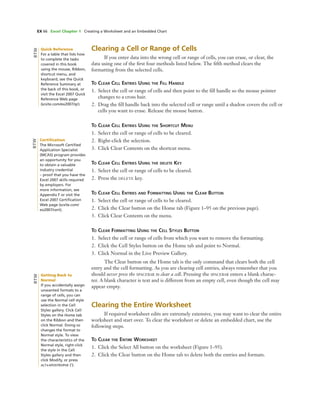 EX 66 Excel Chapter 1 Creating a Worksheet and an Embedded Chart
Clearing a Cell or Range of Cells
If you enter data into the wrong cell or range of cells, you can erase, or clear, the
data using one of the ﬁrst four methods listed below. The ﬁfth method clears the
formatting from the selected cells.
TO CLEAR CELL ENTRIES USING THE FILL HANDLE
1. Select the cell or range of cells and then point to the ﬁll handle so the mouse pointer
changes to a cross hair.
2. Drag the ﬁll handle back into the selected cell or range until a shadow covers the cell or
cells you want to erase. Release the mouse button.
TO CLEAR CELL ENTRIES USING THE SHORTCUT MENU
1. Select the cell or range of cells to be cleared.
2. Right-click the selection.
3. Click Clear Contents on the shortcut menu.
TO CLEAR CELL ENTRIES USING THE DELETE KEY
1. Select the cell or range of cells to be cleared.
2. Press the DELETE key.
TO CLEAR CELL ENTRIES AND FORMATTING USING THE CLEAR BUTTON
1. Select the cell or range of cells to be cleared.
2. Click the Clear button on the Home tab (Figure 1–95 on the previous page).
3. Click Clear Contents on the menu.
TO CLEAR FORMATTING USING THE CELL STYLES BUTTON
1. Select the cell or range of cells from which you want to remove the formatting.
2. Click the Cell Styles button on the Home tab and point to Normal.
3. Click Normal in the Live Preview Gallery.
The Clear button on the Home tab is the only command that clears both the cell
entry and the cell formatting. As you are clearing cell entries, always remember that you
should never press the SPACEBAR to clear a cell. Pressing the SPACEBAR enters a blank charac-
ter. A blank character is text and is different from an empty cell, even though the cell may
appear empty.
Clearing the Entire Worksheet
If required worksheet edits are extremely extensive, you may want to clear the entire
worksheet and start over. To clear the worksheet or delete an embedded chart, use the
following steps.
TO CLEAR THE ENTIRE WORKSHEET
1. Click the Select All button on the worksheet (Figure 1–95).
2. Click the Clear button on the Home tab to delete both the entries and formats.
Quick Reference
For a table that lists how
to complete the tasks
covered in this book
using the mouse, Ribbon,
shortcut menu, and
keyboard, see the Quick
Reference Summary at
the back of this book, or
visit the Excel 2007 Quick
Reference Web page
(scsite.com/ex2007/qr).
BTW
Certiﬁcation
The Microsoft Certiﬁed
Application Specialist
(MCAS) program provides
an opportunity for you
to obtain a valuable
industry credential
– proof that you have the
Excel 2007 skills required
by employers. For
more information, see
Appendix F or visit the
Excel 2007 Certiﬁcation
Web page (scsite.com/
ex2007/cert).
BTW
Getting Back to
Normal
If you accidentally assign
unwanted formats to a
range of cells, you can
use the Normal cell style
selection in the Cell
Styles gallery. Click Cell
Styles on the Home tab
on the Ribbon and then
click Normal. Doing so
changes the format to
Normal style. To view
the characteristics of the
Normal style, right-click
the style in the Cell
Styles gallery and then
click Modify, or press
ALT+APOSTROPHE (‘).
BTW
 