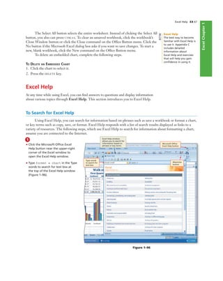 ExcelChapter1
Excel Help EX 67
The Select All button selects the entire worksheet. Instead of clicking the Select All
button, you also can press CTRL+A. To clear an unsaved workbook, click the workbook’s
Close Window button or click the Close command on the Ofﬁce Button menu. Click the
No button if the Microsoft Excel dialog box asks if you want to save changes. To start a
new, blank workbook, click the New command on the Ofﬁce Button menu.
To delete an embedded chart, complete the following steps.
TO DELETE AN EMBEDDED CHART
1. Click the chart to select it.
2. Press the DELETE key.
Excel Help
At any time while using Excel, you can ﬁnd answers to questions and display information
about various topics through Excel Help. This section introduces you to Excel Help.
To Search for Excel Help
Using Excel Help, you can search for information based on phrases such as save a workbook or format a chart,
or key terms such as copy, save, or format. Excel Help responds with a list of search results displayed as links to a
variety of resources. The following steps, which use Excel Help to search for information about formatting a chart,
assume you are connected to the Internet.
1
• Click the Microsoft Ofﬁce Excel
Help button near the upper-right
corner of the Excel window to
open the Excel Help window.
• Type format a chart in the Type
words to search for text box at
the top of the Excel Help window
(Figure 1–96).
Excel Help window
allows you to search for
information based on
phrases or key terms
Maximize
button
Microsoft Ofﬁce
Excel Help button
Type words
to search for
text box
Figure 1–96
Excel Help
The best way to become
familiar with Excel Help is
to use it. Appendix C
includes detailed
information about
Excel Help and exercises
that will help you gain
conﬁdence in using it.
BTW
 