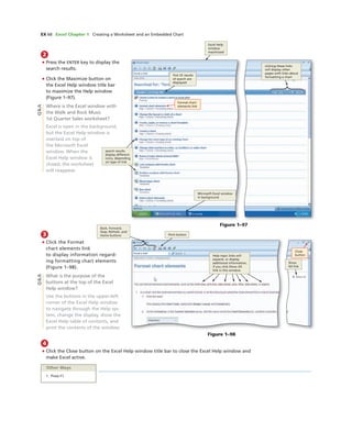 EX 68 Excel Chapter 1 Creating a Worksheet and an Embedded Chart
2
• Press the ENTER key to display the
search results.
• Click the Maximize button on
the Excel Help window title bar
to maximize the Help window
(Figure 1–97).
Where is the Excel window with
the Walk and Rock Music
1st Quarter Sales worksheet?
Excel is open in the background,
but the Excel Help window is
overlaid on top of
the Microsoft Excel
window. When the
Excel Help window is
closed, the worksheet
will reappear.
Excel Help
window
maximized
clicking these links
will display other
pages with links about
formatting a chart
ﬁrst 25 results
of search are
displayed
search results
display different
icons, depending
on type of link
Microsoft Excel window
in background
Format chart
elements link
Q&A
Figure 1–97
3
• Click the Format
chart elements link
to display information regard-
ing formatting chart elements
(Figure 1–98).
What is the purpose of the
buttons at the top of the Excel
Help window?
Use the buttons in the upper-left
corner of the Excel Help window
to navigate through the Help sys-
tem, change the display, show the
Excel Help table of contents, and
print the contents of the window.
4
• Click the Close button on the Excel Help window title bar to close the Excel Help window and
make Excel active.
Figure 1–98
Back, Forward,
Stop, Refresh, and
Home buttons Print button
Close
button
Show
All link
Help topic links will
expand, or display
additional information,
if you click Show All
link in this window
Other Ways
1. Press F1
Q&A
 