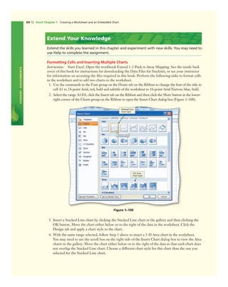 STUDENTASSIGNMENTS
EX 72 Excel Chapter 1 Creating a Worksheet and an Embedded Chart
Extend Your Knowledge
Extend the skills you learned in this chapter and experiment with new skills. You may need to
use Help to complete the assignment.
Formatting Cells and Inserting Multiple Charts
Instructions: Start Excel. Open the workbook Extend 1-1 Pack-n-Away Shipping. See the inside back
cover of this book for instructions for downloading the Data Files for Students, or see your instructor
for information on accessing the ﬁles required in this book. Perform the following tasks to format cells
in the worksheet and to add two charts to the worksheet.
1. Use the commands in the Font group on the Home tab on the Ribbon to change the font of the title in
cell A1 to 24-point Arial, red, bold and subtitle of the worksheet to 16-point Arial Narrow, blue, bold.
2. Select the range A3:E8, click the Insert tab on the Ribbon and then click the More button in the lower-
right corner of the Charts group on the Ribbon to open the Insert Chart dialog box (Figure 1–100).
Figure 1–100
Stacked Line
chart type
3-D Area
chart type
3. Insert a Stacked Line chart by clicking the Stacked Line chart in the gallery and then clicking the
OK button. Move the chart either below or to the right of the data in the worksheet. Click the
Design tab and apply a chart style to the chart.
4. With the same range selected, follow Step 3 above to insert a 3-D Area chart in the worksheet.
You may need to use the scroll box on the right side of the Insert Chart dialog box to view the Area
charts in the gallery. Move the chart either below or to the right of the data so that each chart does
not overlap the Stacked Line chart. Choose a different chart style for this chart than the one you
selected for the Stacked Line chart.
 