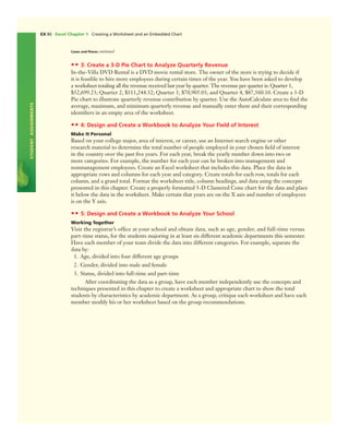 STUDENTASSIGNMENTS
EX 80 Excel Chapter 1 Creating a Worksheet and an Embedded Chart
•• 3: Create a 3-D Pie Chart to Analyze Quarterly Revenue
In-the-Villa DVD Rental is a DVD movie rental store. The owner of the store is trying to decide if
it is feasible to hire more employees during certain times of the year. You have been asked to develop
a worksheet totaling all the revenue received last year by quarter. The revenue per quarter is: Quarter 1,
$52,699.23; Quarter 2, $111,244.32; Quarter 3, $70,905.03; and Quarter 4, $87,560.10. Create a 3-D
Pie chart to illustrate quarterly revenue contribution by quarter. Use the AutoCalculate area to ﬁnd the
average, maximum, and minimum quarterly revenue and manually enter them and their corresponding
identiﬁers in an empty area of the worksheet.
•• 4: Design and Create a Workbook to Analyze Your Field of Interest
Make It Personal
Based on your college major, area of interest, or career, use an Internet search engine or other
research material to determine the total number of people employed in your chosen ﬁeld of interest
in the country over the past ﬁve years. For each year, break the yearly number down into two or
more categories. For example, the number for each year can be broken into management and
nonmanagement employees. Create an Excel worksheet that includes this data. Place the data in
appropriate rows and columns for each year and category. Create totals for each row, totals for each
column, and a grand total. Format the worksheet title, column headings, and data using the concepts
presented in this chapter. Create a properly formatted 3-D Clustered Cone chart for the data and place
it below the data in the worksheet. Make certain that years are on the X axis and number of employees
is on the Y axis.
•• 5: Design and Create a Workbook to Analyze Your School
Working Together
Visit the registrar’s ofﬁce at your school and obtain data, such as age, gender, and full-time versus
part-time status, for the students majoring in at least six different academic departments this semester.
Have each member of your team divide the data into different categories. For example, separate the
data by:
1. Age, divided into four different age groups
2. Gender, divided into male and female
3. Status, divided into full-time and part-time
After coordinating the data as a group, have each member independently use the concepts and
techniques presented in this chapter to create a worksheet and appropriate chart to show the total
students by characteristics by academic department. As a group, critique each worksheet and have each
member modify his or her worksheet based on the group recommendations.
Cases and Places continued
 