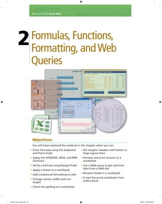 2Formulas, Functions,
Formatting, andWeb
Queries
• Enter formulas using the keyboard
and Point mode
• Apply the AVERAGE, MAX, and MIN
functions
• Verify a formula using Range Finder
• Apply a theme to a workbook
• Add conditional formatting to cells
• Change column width and row
height
• Check the spelling of a worksheet
• Set margins, headers and footers in
Page Layout View
• Preview and print versions of a
worksheet
• Use a Web query to get real-time
data from a Web site
• Rename sheets in a workbook
• E-mail the active workbook from
within Excel
Objectives
You will have mastered the material in this chapter when you can:
Microsoft Ofﬁce Excel 2007
C6161_EXC_02.4c.indd 81C6161_EXC_02.4c.indd 81 3/6/07 3:27:55 PM3/6/07 3:27:55 PM
 