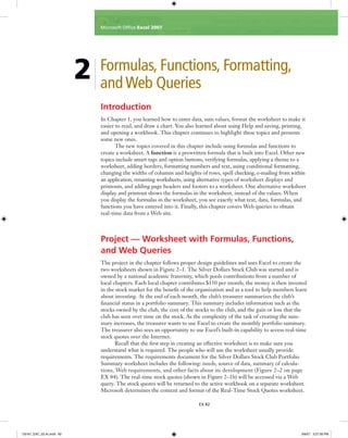 Introduction
In Chapter 1, you learned how to enter data, sum values, format the worksheet to make it
easier to read, and draw a chart. You also learned about using Help and saving, printing,
and opening a workbook. This chapter continues to highlight these topics and presents
some new ones.
The new topics covered in this chapter include using formulas and functions to
create a worksheet. A function is a prewritten formula that is built into Excel. Other new
topics include smart tags and option buttons, verifying formulas, applying a theme to a
worksheet, adding borders, formatting numbers and text, using conditional formatting,
changing the widths of columns and heights of rows, spell checking, e-mailing from within
an application, renaming worksheets, using alternative types of worksheet displays and
printouts, and adding page headers and footers to a worksheet. One alternative worksheet
display and printout shows the formulas in the worksheet, instead of the values. When
you display the formulas in the worksheet, you see exactly what text, data, formulas, and
functions you have entered into it. Finally, this chapter covers Web queries to obtain
real-time data from a Web site.
Project — Worksheet with Formulas, Functions,
and Web Queries
The project in the chapter follows proper design guidelines and uses Excel to create the
two worksheets shown in Figure 2–1. The Silver Dollars Stock Club was started and is
owned by a national academic fraternity, which pools contributions from a number of
local chapters. Each local chapter contributes $150 per month; the money is then invested
in the stock market for the beneﬁt of the organization and as a tool to help members learn
about investing. At the end of each month, the club’s treasurer summarizes the club’s
ﬁnancial status in a portfolio summary. This summary includes information such as the
stocks owned by the club, the cost of the stocks to the club, and the gain or loss that the
club has seen over time on the stock. As the complexity of the task of creating the sum-
mary increases, the treasurer wants to use Excel to create the monthly portfolio summary.
The treasurer also sees an opportunity to use Excel’s built-in capability to access real-time
stock quotes over the Internet.
Recall that the ﬁrst step in creating an effective worksheet is to make sure you
understand what is required. The people who will use the worksheet usually provide
requirements. The requirements document for the Silver Dollars Stock Club Portfolio
Summary worksheet includes the following: needs, source of data, summary of calcula-
tions, Web requirements, and other facts about its development (Figure 2–2 on page
EX 84). The real-time stock quotes (shown in Figure 2–1b) will be accessed via a Web
query. The stock quotes will be returned to the active workbook on a separate worksheet.
Microsoft determines the content and format of the Real-Time Stock Quotes worksheet.
2 Formulas, Functions, Formatting,
and Web Queries
EX 82
Microsoft Ofﬁce Excel 2007
C6161_EXC_02.4c.indd 82C6161_EXC_02.4c.indd 82 3/6/07 3:27:56 PM3/6/07 3:27:56 PM
 