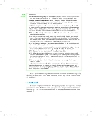 EX 86 Excel Chapter 2 Formulas, Functions, Formatting, and Web Queries
(continued)
6. Gather information regarding the needed Web query. You must also know what information
the Web query requires in order for it to generate results that you can use in Excel.
7. Choose names for the worksheets. When a workbook includes multiple worksheets,
each worksheet should be named. A good worksheet name is succinct, unique to the
workbook, and meaningful to any user of the workbook.
In addition, using a sketch of the worksheet can help you visualize its design. The sketch
for Silver Dollars Stock Club Portfolio Summary worksheet (Figure 2–3 on the previous page)
includes a title, a subtitle, column and row headings, and the location of data values. It also
uses speciﬁc characters to deﬁne the desired formatting for the worksheet as follows:
1. The row of Xs below the leftmost column deﬁnes the cell entries as text, such as stock
names and stock symbols.
2. The rows of Zs and 9s with slashes, dollar signs, decimal points, commas, and percent
signs in the remaining columns deﬁne the cell entries as numbers. The Zs indicate that
the selected format should instruct Excel to suppress leading 0s. The 9s indicate that the
selected format should instruct Excel to display any digits, including 0s.
3. The decimal point means that a decimal point should appear in the cell entry and indicates
the number of decimal places to use.
4. The commas indicate that the selected format should instruct Excel to display a comma
separator only if the number has enough digits to the left of the decimal point.
5. The slashes in the third column identify the cell entry as a date.
6. The dollar signs that are not adjacent to the Zs in the ﬁrst row below the column head-
ings and in the total row signify a ﬁxed dollar sign. The dollar signs that are adjacent to
the Zs below the total row signify a ﬂoating dollar sign, or one that appears next to the
ﬁrst signiﬁcant digit.
7. The percent sign (%) in the far right column indicates a percent sign should appear
after the number.
When necessary, more speciﬁc details concerning the above guidelines are presented
at appropriate points in the chapter. The chapter also will identify the actions you per-
form and decisions made regarding these guidelines during the creation of the worksheet
shown in Figure 2–3 on page EX 83.
Plan
Ahead
With a good understanding of the requirements document, an understanding of the
necessary decisions, and a sketch of the worksheet, the next step is to use Excel to create
the worksheet.
To Start Excel
If you are using a computer to step through the project in this chapter and you want
your screen to match the ﬁgures in this book, you should change your computer’s resolu-
tion to 1024 ϫ 768. For information about how to change a computer’s resolution, read
Appendix E.
C6161_EXC_02.4c.indd 86C6161_EXC_02.4c.indd 86 3/6/07 3:28:04 PM3/6/07 3:28:04 PM
 
