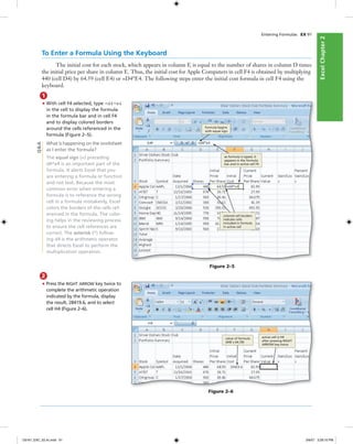 ExcelChapter2ExcelChapter2
Entering Formulas EX 91
To Enter a Formula Using the Keyboard
The initial cost for each stock, which appears in column F, is equal to the number of shares in column D times
the initial price per share in column E. Thus, the initial cost for Apple Computers in cell F4 is obtained by multiplying
440 (cell D4) by 64.59 (cell E4) or =D4*E4. The following steps enter the initial cost formula in cell F4 using the
keyboard.
1
• With cell F4 selected, type =d4*e4
in the cell to display the formula
in the formula bar and in cell F4
and to display colored borders
around the cells referenced in the
formula (Figure 2–5).
What is happening on the worksheet
as I enter the formula?
The equal sign (=) preceding
d4*e4 is an important part of the
formula. It alerts Excel that you
are entering a formula or function
and not text. Because the most
common error when entering a
formula is to reference the wrong
cell in a formula mistakenly, Excel
colors the borders of the cells ref-
erenced in the formula. The color-
ing helps in the reviewing process
to ensure the cell references are
correct. The asterisk (*) follow-
ing d4 is the arithmetic operator
that directs Excel to perform the
multiplication operation.
Figure 2–5
formula begins
with equal sign
colored cell borders
indicate cells
included in formula
in active cell
as formula is typed, it
appears in the formula
bar and in active cell F4
Q&A
2
• Press the RIGHT ARROW key twice to
complete the arithmetic operation
indicated by the formula, display
the result, 28419.6, and to select
cell H4 (Figure 2–6).
Figure 2–6
value of formula
(440 x 64.59)
active cell is H4
after pressing RIGHT
ARROW key twice
C6161_EXC_02.4c.indd 91C6161_EXC_02.4c.indd 91 3/6/07 3:28:10 PM3/6/07 3:28:10 PM
 
