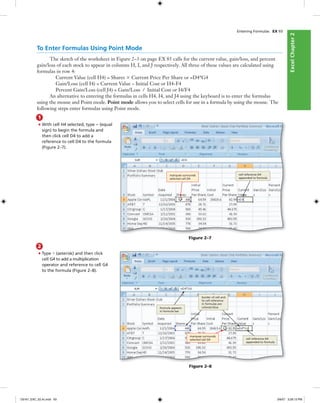 ExcelChapter2ExcelChapter2
Entering Formulas EX 93
To Enter Formulas Using Point Mode
The sketch of the worksheet in Figure 2–3 on page EX 85 calls for the current value, gain/loss, and percent
gain/loss of each stock to appear in columns H, I, and J respectively. All three of these values are calculated using
formulas in row 4:
Current Value (cell H4) = Shares ϫ Current Price Per Share or =D4*G4
Gain/Loss (cell I4) = Current Value – Initial Cost or H4-F4
Percent Gain/Loss (cell J4) = Gain/Loss / Initial Cost or I4/F4
An alternative to entering the formulas in cells H4, I4, and J4 using the keyboard is to enter the formulas
using the mouse and Point mode. Point mode allows you to select cells for use in a formula by using the mouse. The
following steps enter formulas using Point mode.
1
• With cell H4 selected, type = (equal
sign) to begin the formula and
then click cell D4 to add a
reference to cell D4 to the formula
(Figure 2–7).
Figure 2–7
cell reference D4
appended to formula
marquee surrounds
selected cell D4
2
• Type * (asterisk) and then click
cell G4 to add a multiplication
operator and reference to cell G4
to the formula (Figure 2–8).
Figure 2–8
formula appears
in formula bar
cell reference G4
appended to formula
marquee surrounds
selected cell G4
border of cell and
its cell reference
in formulas are
colored blue
C6161_EXC_02.4c.indd 93C6161_EXC_02.4c.indd 93 3/6/07 3:28:13 PM3/6/07 3:28:13 PM
 