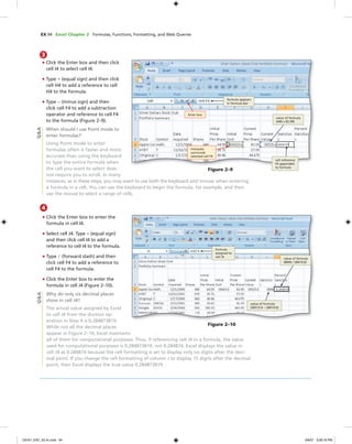 EX 94 Excel Chapter 2 Formulas, Functions, Formatting, and Web Queries
Figure 2–9
formula appears
in formula bar
Enter box
value of formula
(440 x 82.99)
cell reference
F4 appended
to formula
marquee
surrounds
selected cell F4
Q&A
3
• Click the Enter box and then click
cell I4 to select cell I4.
• Type = (equal sign) and then click
cell H4 to add a reference to cell
H4 to the formula.
• Type — (minus sign) and then
click cell F4 to add a subtraction
operator and reference to cell F4
to the formula (Figure 2–9).
When should I use Point mode to
enter formulas?
Using Point mode to enter
formulas often is faster and more
accurate than using the keyboard
to type the entire formula when
the cell you want to select does
not require you to scroll. In many
instances, as in these steps, you may want to use both the keyboard and mouse when entering
a formula in a cell. You can use the keyboard to begin the formula, for example, and then
use the mouse to select a range of cells.
4
• Click the Enter box to enter the
formula in cell I4.
• Select cell J4. Type = (equal sign)
and then click cell I4 to add a
reference to cell I4 to the formula.
• Type / (forward slash) and then
click cell F4 to add a reference to
cell F4 to the formula.
• Click the Enter box to enter the
formula in cell J4 (Figure 2–10).
Why do only six decimal places
show in cell J4?
The actual value assigned by Excel
to cell J4 from the division op-
eration in Step 4 is 0.284873819.
While not all the decimal places
appear in Figure 2–10, Excel maintains
all of them for computational purposes. Thus, if referencing cell J4 in a formula, the value
used for computational purposes is 0.284873819, not 0.284874. Excel displays the value in
cell J4 as 0.284874 because the cell formatting is set to display only six digits after the deci-
mal point. If you change the cell formatting of column J to display 15 digits after the decimal
point, then Excel displays the true value 0.284873819.
Q&A
Figure 2–10
value of formula
(36515.6 – 28419.6)
formula
assigned to
cell J4
value of formula
(8096 / 28419.6)
C6161_EXC_02.4c.indd 94C6161_EXC_02.4c.indd 94 3/6/07 3:28:16 PM3/6/07 3:28:16 PM
 
