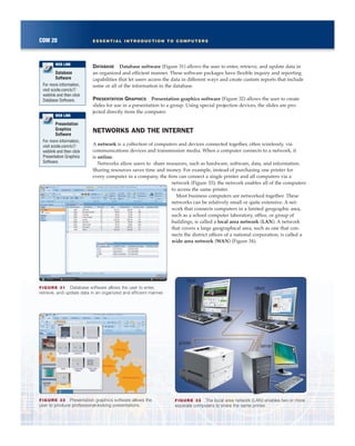 DATABASE Database software (Figure 31) allows the user to enter, retrieve, and update data in
an organized and efficient manner. These software packages have flexible inquiry and reporting
capabilities that let users access the data in different ways and create custom reports that include
some or all of the information in the database.
PRESENTATION GRAPHICS Presentation graphics software (Figure 32) allows the user to create
slides for use in a presentation to a group. Using special projection devices, the slides are pro-
jected directly from the computer.
NETWORKS AND THE INTERNET
A network is a collection of computers and devices connected together, often wirelessly, via
communications devices and transmission media. When a computer connects to a network, it
is online.
Networks allow users to share resources, such as hardware, software, data, and information.
Sharing resources saves time and money. For example, instead of purchasing one printer for
every computer in a company, the firm can connect a single printer and all computers via a
network (Figure 33); the network enables all of the computers
to access the same printer.
Most business computers are networked together. These
networks can be relatively small or quite extensive. A net-
work that connects computers in a limited geographic area,
such as a school computer laboratory, office, or group of
buildings, is called a local area network (LAN). A network
that covers a large geographical area, such as one that con-
nects the district offices of a national corporation, is called a
wide area network (WAN) (Figure 34).
COM 20 ESSENTIAL INTRODUCTION TO COMPUTERS
Database
Software
For more information,
visit scsite.com/ic7/
weblink and then click
Database Software.
WEB LINK
Presentation
Graphics
Software
For more information,
visit scsite.com/ic7/
weblink and then click
Presentation Graphics
Software.
WEB LINK
FIGURE 33 The local area network (LAN) enables two or more
separate computers to share the same printer.
client
client
server
printer
FIGURE 32 Presentation graphics software allows the
user to produce professional-looking presentations.
FIGURE 31 Database software allows the user to enter,
retrieve, and update data in an organized and efficient manner.
 