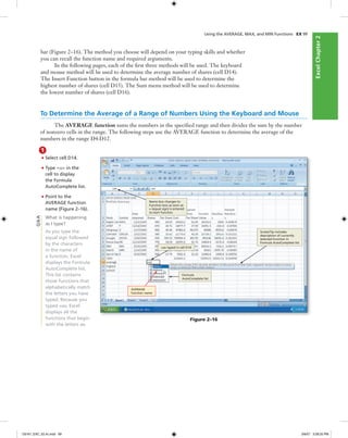ExcelChapter2ExcelChapter2
Using the AVERAGE, MAX, and MIN Functions EX 99
bar (Figure 2–16). The method you choose will depend on your typing skills and whether
you can recall the function name and required arguments.
In the following pages, each of the ﬁrst three methods will be used. The keyboard
and mouse method will be used to determine the average number of shares (cell D14).
The Insert Function button in the formula bar method will be used to determine the
highest number of shares (cell D15). The Sum menu method will be used to determine
the lowest number of shares (cell D16).
To Determine the Average of a Range of Numbers Using the Keyboard and Mouse
The AVERAGE function sums the numbers in the speciﬁed range and then divides the sum by the number
of nonzero cells in the range. The following steps use the AVERAGE function to determine the average of the
numbers in the range D4:D12.
1
• Select cell D14.
• Type =av in the
cell to display
the Formula
AutoComplete list.
• Point to the
AVERAGE function
name (Figure 2–16).
What is happening
as I type?
As you type the
equal sign followed
by the characters
in the name of
a function, Excel
displays the Formula
AutoComplete list.
This list contains
those functions that
alphabetically match
the letters you have
typed. Because you
typed =av, Excel
displays all the
functions that begin
with the letters av.
Figure 2–16
Name box changes to
Function box as soon as
= (equal sign) is entered
to start function
=av typed in cell D14
ScreenTip includes
description of currently
selected function in
Formula AutoComplete list
AVERAGE
function name
Formula
AutoComplete list
Q&A
C6161_EXC_02.4c.indd 99C6161_EXC_02.4c.indd 99 3/6/07 3:28:25 PM3/6/07 3:28:25 PM
 