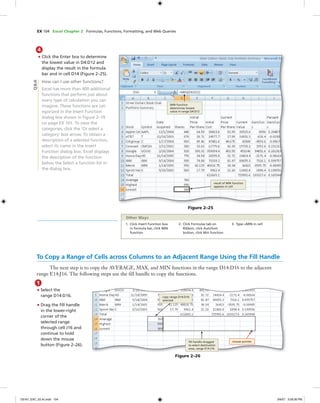EX 104 Excel Chapter 2 Formulas, Functions, Formatting, and Web Queries
4
• Click the Enter box to determine
the lowest value in D4:D12 and
display the result in the formula
bar and in cell D14 (Figure 2–25).
How can I use other functions?
Excel has more than 400 additional
functions that perform just about
every type of calculation you can
imagine. These functions are cat-
egorized in the Insert Function
dialog box shown in Figure 2–19
on page EX 101. To view the
categories, click the ‘Or select a
category‘ box arrow. To obtain a
description of a selected function,
select its name in the Insert
Function dialog box. Excel displays
the description of the function
below the Select a function list in
the dialog box.
Figure 2–25
MIN function
determines lowest
value in range D4:D12
result of MIN function
appears in cell
Q&A
To Copy a Range of Cells across Columns to an Adjacent Range Using the Fill Handle
The next step is to copy the AVERAGE, MAX, and MIN functions in the range D14:D16 to the adjacent
range E14:J16. The following steps use the ﬁll handle to copy the functions.
1
• Select the
range D14:D16.
• Drag the ﬁll handle
in the lower-right
corner of the
selected range
through cell J16 and
continue to hold
down the mouse
button (Figure 2–26).
Figure 2–26
copy range D14:D16
selected
ﬁll handle dragged
to select destination
area, range E14:J16
mouse pointer
1. Click Insert Function box
in formula bar, click MIN
function
2. Click Formulas tab on
Ribbon, click AutoSum
button, click Min function
3. Type =MIN in cell
Other Ways
C6161_EXC_02.4c.indd 104C6161_EXC_02.4c.indd 104 3/6/07 3:28:36 PM3/6/07 3:28:36 PM
 