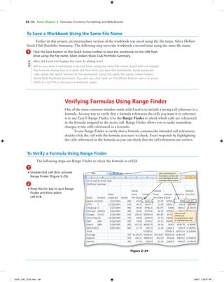 EX 106 Excel Chapter 2 Formulas, Functions, Formatting, and Web Queries
To Save a Workbook Using the Same File Name
Earlier in this project, an intermediate version of the workbook was saved using the ﬁle name, Silver Dollars
Stock Club Portfolio Summary. The following step saves the workbook a second time using the same ﬁle name.
1 Click the Save button on the Quick Access toolbar to save the workbook on the USB ﬂash
drive using the ﬁle name, Silver Dollars Stock Club Portfolio Summary.
Why did Excel not display the Save As dialog box?
When you save a workbook a second time using the same ﬁle name, Excel will not display
the Save As dialog box as it does the ﬁrst time you save the workbook. Excel automati-
cally stores the latest version of the workbook using the same ﬁle name, Silver Dollars
Stock Club Portfolio Summary. You also can click Save on the Ofﬁce Button menu or press
SHIFT+F12 or CTRL+S to save a workbook again.
Verifying Formulas Using Range Finder
One of the more common mistakes made with Excel is to include a wrong cell reference in a
formula. An easy way to verify that a formula references the cells you want it to reference
is to use Excel’s Range Finder. Use the Range Finder to check which cells are referenced
in the formula assigned to the active cell. Range Finder allows you to make immediate
changes to the cells referenced in a formula.
To use Range Finder to verify that a formula contains the intended cell references,
double-click the cell with the formula you want to check. Excel responds by highlighting
the cells referenced in the formula so you can check that the cell references are correct.
Q&A
1
• Double-click cell J4 to activate
Range Finder (Figure 2–29).
2
• Press the ESC key to quit Range
Finder and then select
cell A18.
To Verify a Formula Using Range Finder
The following steps use Range Finder to check the formula in cell J4.
Figure 2–29
color of cell
references
corresponds to color
of highlighted cells
cells referenced in
formula in active cell
are highlighted with
corresponding colors
C6161_EXC_02.4c.indd 106C6161_EXC_02.4c.indd 106 3/6/07 3:28:41 PM3/6/07 3:28:41 PM
 