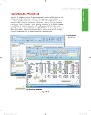 ExcelChapter2ExcelChapter2
Formatting the Worksheet
Although the worksheet contains the appropriate data, formulas, and functions, the text
and numbers need to be formatted to improve their appearance and readability.
In Chapter 1, cell styles were used to format much of the worksheet. This section
describes how to change the unformatted worksheet in Figure 2–30a to the formatted
worksheet in Figure 2–30b using a theme and other commands on the Ribbon. A theme
is a predeﬁned set of colors, fonts, chart styles, cell styles, and ﬁll effects that can be
applied to an entire workbook. Every new workbook that you create is assigned a default
theme named Ofﬁce. The colors and fonts that are used in the worksheet shown in
Figure 2–30b are those that are associated with the Concourse theme.
Formatting the Worksheet EX 107
(a) Unformatted
Worksheet
(b) Formatted Worksheet
Figure 2–30
turquoise background
Title cell style applied
to title and subtitle
row height increased
column titles centered thick box border
surrounds worksheet
title and subtitle
Heading 3 cell style
applied to row 3
negative numbers
displayed with light-
red background
Total cell style
applied to row 13
Comma style format
row height increased
data centered
in cells
dates formatted
to mm/dd/yy style Currency style format
Percent style format
column width changed
C6161_EXC_02.4c.indd 107C6161_EXC_02.4c.indd 107 3/6/07 3:28:42 PM3/6/07 3:28:42 PM
 