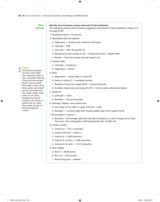 EX 108 Excel Chapter 2 Formulas, Functions, Formatting, and Web Queries
Identify how to format various elements of the worksheet.
The following outlines the formatting suggested in the sketch of the worksheet in Figure 2–3
on page EX 85:
1. Workbook theme - Concourse
2. Worksheet title and subtitle
a. Alignment — center across columns A through J
b. Cell style —Title
c. Font size — title 18; subtitle 16
d. Background color (range A1:J2) — Turquoise Accent 1, Lighter 60%
e. Border — thick box border around range A1:J2
3. Column titles
a. Cell style — Heading 3
b. Alignment — center
4. Data
a. Alignment — center data in column B
b. Dates in column C — mm/dd/yy format
c. Numbers in top row (range E4:I4) — Accounting style
d. Numbers below top row (range E5:I12) — Comma style and decimal places
5. Total line
a. Cell style — Total
b. Numbers — Accounting style
6. Average, Highest, and Lowest rows
a. Font style of row titles in range A14:A16 — bold
b. Numbers — Currency style with ﬂoating dollar sign in the range E14:I16
7. Percentages in column J
a. Numbers — Percentage style with two decimal places; if a cell in range J4:J12 is less
than zero, then cell appears with background color of light red
8. Column widths
a. Column A — 14.11 characters
b. Columns B and C — best ﬁt
c. Column D — 6.00 characters
d. Column E, G, and J — 9.00 characters
e. Columns F, H, and I — 12.67 characters
9. Row heights
a. Row 3 — 60.00 points
b. Row 14 — 26.25 points
c. Remaining rows — default
Plan
Ahead
Colors
Knowing how people
perceive colors helps
you emphasize parts of
your worksheet. Warmer
colors (red and orange)
tend to reach toward
the reader. Cooler colors
(blue, green, and violet)
tend to pull away from
the reader. Bright colors
jump out of a dark
background and are
easiest to see. White or
yellow text on a dark
blue, green, purple, or
black background
is ideal.
BTW
C6161_EXC_02.4c.indd 108C6161_EXC_02.4c.indd 108 3/6/07 3:28:46 PM3/6/07 3:28:46 PM
 