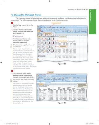 ExcelChapter2ExcelChapter2
Formatting the Worksheet EX 109
2
• Click Concourse in the Theme
gallery to change the workbook
theme to Concourse (Figure 2–32).
Why did the cells in the worksheet
change?
The cells in the worksheet originally
were formatted with the default
font for the default Ofﬁce theme.
The default font for the Concourse
theme is different than that of the
default font for the Ofﬁce theme
and therefore changed on the
worksheet when you changed the
theme. If you had modiﬁed the font
for any of the cells, those cells would
not receive the default font for the
Concourse theme.
To Change the Workbook Theme
The Concourse theme includes fonts and colors that provide the worksheet a professional and subtly colored
appearance. The following steps change the workbook theme to the Concourse theme.
1
• Click the Page Layout tab on the
Ribbon.
• Click the Themes button on the
Ribbon to display the Theme gal-
lery (Figure 2–31).
I Experiment
• Point to several themes in the
Theme gallery to see a live
preview of the themes.
Why should I change the theme of
a workbook?
A company or department may
standardize on a speciﬁc theme so
that all of their documents have
a similar appearance. Similarly,
an individual may want to have a
theme that sets their work apart
from others. Other Ofﬁce applica-
tions, such as Word and Power-
Point, include the same themes
included with Excel, meaning that
all of your Microsoft Ofﬁce documents
can share a common theme.
Q&A
Figure 2–32
Home tab
font of worksheet
cells reﬂects theme’s
default font
Q&A
Figure 2–31
Page Layout tab
Themes button
Current theme
Concourse theme
Theme gallery
C6161_EXC_02.4c.indd 109C6161_EXC_02.4c.indd 109 3/6/07 3:28:46 PM3/6/07 3:28:46 PM
 