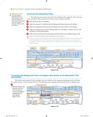 EX 110 Excel Chapter 2 Formulas, Functions, Formatting, and Web Queries
To Format the Worksheet Titles
The following steps merge and center the worksheet titles, apply the Title cells style
to the worksheet titles, and decrease the font of the worksheet subtitle.
1 Click the Home tab on the Ribbon.
2 Select the range A1:J1 and then click the Merge and Center button on the Ribbon.
3 Select the range A2:J2 and then click the Merge and Center button on the Ribbon.
4 Select the range A1:A2, click the Cell Styles button on the Ribbon, and then click the Title
cell style in the Cell Styles gallery.
5 Select cell A2 and then click the Decrease Font Size button on the Ribbon (Figure 2–33).
What is the effect of clicking the Decrease Font Size button?
When you click the Decrease Font Size button Excel assigns the next lowest font size in the
Font Size gallery to the selected range. The Increase Font Size button works in a similar
manner, but causes Excel to assign the next highest font size in the Font Size gallery to the
selected range.
Figure 2–33
Increase Font
Size button
Decrease Font
Size button
Merge and
Center button
Cell Styles button
font size of worksheet
subtitle decreased
Q&A
To Change the Background Color and Apply a Box Border to the Worksheet Title
and Subtitle
The ﬁnal formats assigned to the worksheet title and subtitle are the turquoise background color and thick
box border (Figure 2–30b on page EX 107). The following steps complete the formatting of the worksheet titles.
1
• Select the range A1:A2
and then click the
Fill Color button
arrow on the Ribbon
to display the Fill
Color palette
(Figure 2–34).
Figure 2–34
Fill Color button arrow
desired
background color
Fill Color palette
range A1:A2 is
active range
Background Colors
The most popular
background color is
blue. Research shows
that the color blue is
used most often because
this color connotes
serenity, reﬂection, and
proﬁciency.
BTW
C6161_EXC_02.4c.indd 110C6161_EXC_02.4c.indd 110 3/6/07 3:28:49 PM3/6/07 3:28:49 PM
 