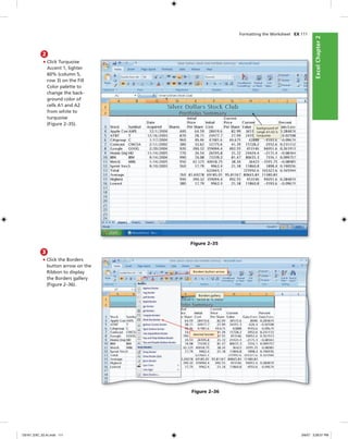 ExcelChapter2ExcelChapter2
Formatting the Worksheet EX 111
2
• Click Turquoise
Accent 1, lighter
60% (column 5,
row 3) on the Fill
Color palette to
change the back-
ground color of
cells A1 and A2
from white to
turquoise
(Figure 2–35).
Figure 2–35
background of
range A1:A2 is
turquoise
3
• Click the Borders
button arrow on the
Ribbon to display
the Borders gallery
(Figure 2–36).
Figure 2–36
Borders button arrow
Borders gallery
desired border
C6161_EXC_02.4c.indd 111C6161_EXC_02.4c.indd 111 3/6/07 3:28:51 PM3/6/07 3:28:51 PM
 
