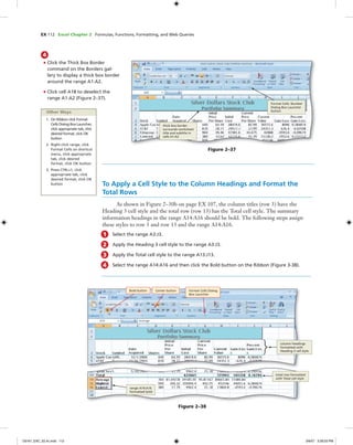 EX 112 Excel Chapter 2 Formulas, Functions, Formatting, and Web Queries
4
• Click the Thick Box Border
command on the Borders gal-
lery to display a thick box border
around the range A1:A2.
• Click cell A18 to deselect the
range A1:A2 (Figure 2–37).
Figure 2–37
Format Cells: Number
Dialog Box Launcher
button
thick box border
surrounds worksheet
title and subtitle in
cells A1:A2
To Apply a Cell Style to the Column Headings and Format the
Total Rows
As shown in Figure 2–30b on page EX 107, the column titles (row 3) have the
Heading 3 cell style and the total row (row 13) has the Total cell style. The summary
information headings in the range A14:A16 should be bold. The following steps assign
these styles to row 3 and row 13 and the range A14:A16.
1 Select the range A3:J3.
2 Apply the Heading 3 cell style to the range A3:J3.
3 Apply the Total cell style to the range A13:J13.
4 Select the range A14:A16 and then click the Bold button on the Ribbon (Figure 3-38).
Figure 2–38
Bold button
range A14:A16
formatted bold
total row formatted
with Total cell style
column headings
formatted with
Heading 3 cell style
Other Ways
1. On Ribbon click Format
Cells Dialog Box Launcher,
click appropriate tab, click
desired format, click OK
button
2. Right-click range, click
Format Cells on shortcut
menu, click appropriate
tab, click desired
format, click OK button
3. Press CTRL+1, click
appropriate tab, click
desired format, click OK
button
Center button Format Cells Dialog
Box Launcher
C6161_EXC_02.4c.indd 112C6161_EXC_02.4c.indd 112 3/6/07 3:28:53 PM3/6/07 3:28:53 PM
 