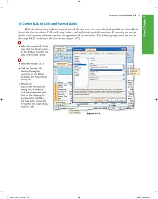 ExcelChapter2ExcelChapter2
To Center Data in Cells and Format Dates
With the column titles and total rows formatted, the next step is to center the stock symbols in column B and
format the dates in column C. If a cell entry is short, such as the stock symbols in column B, centering the entries
within their respective columns improves the appearance of the worksheet. The following steps center the data in
the range B4:B12 and format the dates in the range C4:C12.
1
• Select the range B4:B12 and
then click the Center button
on the Ribbon to center the
data in the range B4:B12.
2
• Select the range C4:C12.
• Click the Format Cells:
Number Dialog Box
Launcher on the Ribbon
to display the Format Cells
dialog box.
• When Excel
displays the Format Cells
dialog box, if necessary
click the Number tab, click
Date in the Category list,
and then click 3/14/01 in
the Type list to choose the
format for the range C4:C12
(Figure 2–39).
Figure 2–39
Format Cells
dialog box Number tab
Date selected in
Category list
3/14/01 style
selected in
Type list
data centered
in range B4:B12
dates in range
C4:C12 selected
OK button
Formatting the Worksheet EX 113
C6161_EXC_02.4c.indd 113C6161_EXC_02.4c.indd 113 3/6/07 3:28:55 PM3/6/07 3:28:55 PM
 