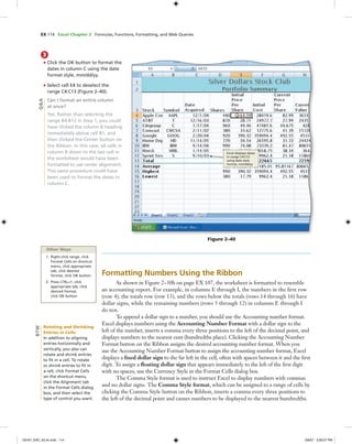 EX 114 Excel Chapter 2 Formulas, Functions, Formatting, and Web Queries
Formatting Numbers Using the Ribbon
As shown in Figure 2–30b on page EX 107, the worksheet is formatted to resemble
an accounting report. For example, in columns E through I, the numbers in the ﬁrst row
(row 4), the totals row (row 13), and the rows below the totals (rows 14 through 16) have
dollar signs, while the remaining numbers (rows 5 through 12) in columns E through I
do not.
To append a dollar sign to a number, you should use the Accounting number format.
Excel displays numbers using the Accounting Number Format with a dollar sign to the
left of the number, inserts a comma every three positions to the left of the decimal point, and
displays numbers to the nearest cent (hundredths place). Clicking the Accounting Number
Format button on the Ribbon assigns the desired accounting number format. When you
use the Accounting Number Format button to assign the accounting number format, Excel
displays a ﬁxed dollar sign to the far left in the cell, often with spaces between it and the ﬁrst
digit. To assign a ﬂoating dollar sign that appears immediately to the left of the ﬁrst digit
with no spaces, use the Currency Style in the Format Cells dialog box.
The Comma Style format is used to instruct Excel to display numbers with commas
and no dollar signs. The Comma Style format, which can be assigned to a range of cells by
clicking the Comma Style button on the Ribbon, inserts a comma every three positions to
the left of the decimal point and causes numbers to be displayed to the nearest hundredths.
3
• Click the OK button to format the
dates in column C using the date
format style, mm/dd/yy.
• Select cell E4 to deselect the
range C4:C13 (Figure 2–40).
Can I format an entire column
at once?
Yes. Rather than selecting the
range B4:B12 in Step 1, you could
have clicked the column B heading
immediately above cell B1, and
then clicked the Center button on
the Ribbon. In this case, all cells in
column B down to the last cell in
the worksheet would have been
formatted to use center alignment.
This same procedure could have
been used to format the dates in
column C.
Figure 2–40
Excel displays dates
in range C4:C12
using date style
format, mm/dd/yy
Q&A
Other Ways
1. Right-click range, click
Format Cells on shortcut
menu, click appropriate
tab, click desired
format, click OK button
2. Press CTRL+1, click
appropriate tab, click
desired format,
click OK button
Rotating and Shrinking
Entries in Cells
In addition to aligning
entries horizontally and
vertically, you also can
rotate and shrink entries
to ﬁt in a cell. To rotate
or shrink entries to ﬁt in
a cell, click Format Cells
on the shortcut menu,
click the Alignment tab
in the Format Cells dialog
box, and then select the
type of control you want.
BTW
C6161_EXC_02.4c.indd 114C6161_EXC_02.4c.indd 114 3/6/07 3:28:57 PM3/6/07 3:28:57 PM
 