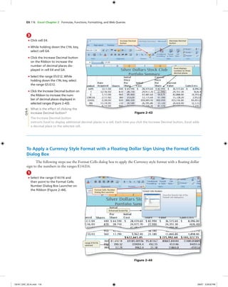 EX 116 Excel Chapter 2 Formulas, Functions, Formatting, and Web Queries
3
• Click cell E4.
• While holding down the CTRL key,
select cell G4.
• Click the Increase Decimal button
on the Ribbon to increase the
number of decimal places dis-
played in cell E4 and G4.
• Select the range E5:E12. While
holding down the CTRL key, select
the range G5:G12.
• Click the Increase Decimal button on
the Ribbon to increase the num-
ber of decimal places displayed in
selected ranges (Figure 2–43).
What is the effect of clicking the
Increase Decimal button?
The Increase Decimal button
instructs Excel to display additional decimal places in a cell. Each time you click the Increase Decimal button, Excel adds
a decimal place to the selected cell.
Increase Decimal
button
Decrease Decimal
button
Excel displays
numbers to three
decimal places
Q&A
To Apply a Currency Style Format with a Floating Dollar Sign Using the Format Cells
Dialog Box
The following steps use the Format Cells dialog box to apply the Currency style format with a ﬂoating dollar
sign to the numbers in the ranges E14:I16.
1
• Select the range E14:I16 and
then point to the Format Cells:
Number Dialog Box Launcher on
the Ribbon (Figure 2–44).
Figure 2–44
Format Cells: Number
Dialog Box Launcher
Enhanced ScreenTip
range E14:I16
selected
Figure 2–43
C6161_EXC_02.4c.indd 116C6161_EXC_02.4c.indd 116 3/6/07 3:29:02 PM3/6/07 3:29:02 PM
 
