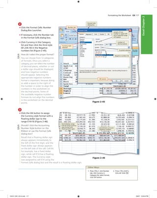 ExcelChapter2ExcelChapter2
Formatting the Worksheet EX 117
2
• Click the Format Cells: Number
Dialog Box Launcher.
• If necessary, click the Number tab
in the Format Cells dialog box.
• Click Currency in the Category
list and then click the third style
($1,234.10) in the Negative
numbers list (Figure 2–45).
How do I select the proper format?
You can choose from 12 categories
of formats. Once you select a
category, you can select the number
of decimal places, whether or not
a dollar sign should be displayed,
and how negative numbers
should appear. Selecting the
appropriate negative numbers
format is important, because doing
so adds a space to the right of
the number in order to align the
numbers in the worksheet on
the decimal points. Some of
the available negative number
formats do not align the numbers
in the worksheet on the decimal
points.
Figure 2–45
Currency style
selected
number of
decimal places
$ symbol selected
OK button
Negative numbers list
sample of how
number in upper-left
cell of selected range
will appear
Number tab
Format Cells
dialog box
3
• Click the OK button to assign
the Currency style format with a
ﬂoating dollar sign to the
range E14:I16 (Figure 2–46).
Should I click the Accounting
Number Style button on the
Ribbon or use the Format Cells
dialog box?
Recall that a ﬂoating dollar sign
always appears immediately to
the left of the ﬁrst digit, and the
ﬁxed dollar sign always appears
on the left side of the cell. Cell E4,
for example, has a ﬁxed dollar
sign, while cell E14 has a ﬂoating
dollar sign. The Currency style
was assigned to cell E14 using the
Format Cells dialog box and the result is a ﬂoating dollar sign.
Q&A
Figure 2–46
Excel displays range
E14:I16 using Currency
style format with
ﬂoating dollar signs
parentheses surround
negative numbers
Q&A
1. Press CTRL+1, click Number
tab, click Currency in
Category list, select format,
click OK button
2. Press CTRL+SHIFT+
DOLLAR SIGN ($)
Other Ways
C6161_EXC_02.4c.indd 117C6161_EXC_02.4c.indd 117 3/6/07 3:29:04 PM3/6/07 3:29:04 PM
 