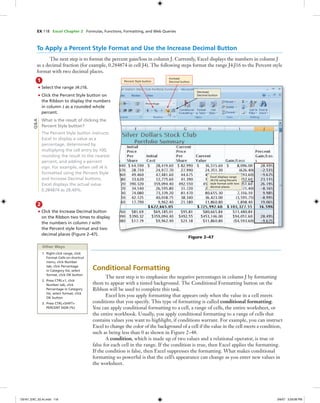 EX 118 Excel Chapter 2 Formulas, Functions, Formatting, and Web Queries
To Apply a Percent Style Format and Use the Increase Decimal Button
The next step is to format the percent gain/loss in column J. Currently, Excel displays the numbers in column J
as a decimal fraction (for example, 0.284874 in cell J4). The following steps format the range J4:J16 to the Percent style
format with two decimal places.
1
• Select the range J4:J16.
• Click the Percent Style button on
the Ribbon to display the numbers
in column J as a rounded whole
percent.
What is the result of clicking the
Percent Style button?
The Percent Style button instructs
Excel to display a value as a
percentage, determined by
multiplying the cell entry by 100,
rounding the result to the nearest
percent, and adding a percent
sign. For example, when cell J4 is
formatted using the Percent Style
and Increase Decimal buttons,
Excel displays the actual value
0.284874 as 28.49%.
2
• Click the Increase Decimal button
on the Ribbon two times to display
the numbers in column J with
the Percent style format and two
decimal places (Figure 2–47).
Figure 2–47
Percent Style button
Increase
Decimal button
Decrease
Decimal button
Excel displays range
J4:J16 using Percent
style format with two
decimal places
Other Ways
1. Right-click range, click
Format Cells on shortcut
menu, click Number
tab, click Percentage
in Category list, select
format, click OK button
2. Press CTRL+1, click
Number tab, click
Percentage in Category
list, select format, click
OK button
3. Press CTRL+SHIFT+
PERCENT SIGN (%)
Conditional Formatting
The next step is to emphasize the negative percentages in column J by formatting
them to appear with a tinted background. The Conditional Formatting button on the
Ribbon will be used to complete this task.
Excel lets you apply formatting that appears only when the value in a cell meets
conditions that you specify. This type of formatting is called conditional formatting.
You can apply conditional formatting to a cell, a range of cells, the entire worksheet, or
the entire workbook. Usually, you apply conditional formatting to a range of cells that
contains values you want to highlight, if conditions warrant. For example, you can instruct
Excel to change the color of the background of a cell if the value in the cell meets a condition,
such as being less than 0 as shown in Figure 2–48.
A condition, which is made up of two values and a relational operator, is true or
false for each cell in the range. If the condition is true, then Excel applies the formatting.
If the condition is false, then Excel suppresses the formatting. What makes conditional
formatting so powerful is that the cell’s appearance can change as you enter new values in
the worksheet.
Q&A
C6161_EXC_02.4c.indd 118C6161_EXC_02.4c.indd 118 3/6/07 3:29:08 PM3/6/07 3:29:08 PM
 