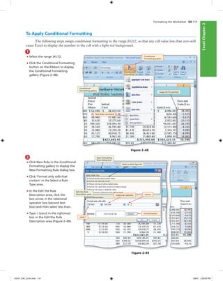 ExcelChapter2ExcelChapter2
Formatting the Worksheet EX 119
To Apply Conditional Formatting
The following steps assign conditional formatting to the range J4:J12, so that any cell value less than zero will
cause Excel to display the number in the cell with a light red background.
1
• Select the range J4:J12.
• Click the Conditional Formatting
button on the Ribbon to display
the Conditional Formatting
gallery (Figure 2–48).
2
• Click New Rule in the Conditional
Formatting gallery to display the
New Formatting Rule dialog box.
• Click ‘Format only cells that
contain‘ in the Select a Rule
Type area.
• In the Edit the Rule
Description area, click the
box arrow in the relational
operator box (second text
box) and then select less than.
• Type 0 (zero) in the rightmost
box in the Edit the Rule
Description area (Figure 2–49).
Figure 2–48
Conditional
Formatting button
Conditional
Formatting gallery
New Rule command
range J4:J12 selected
Figure 2–49
New Formatting
Rule dialog box
Select a Rule Type list
value 1
relational operator
Edit the Rule
Description area
Format button
value 2
C6161_EXC_02.4c.indd 119C6161_EXC_02.4c.indd 119 3/6/07 3:29:09 PM3/6/07 3:29:09 PM
 