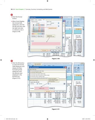 EX 120 Excel Chapter 2 Formulas, Functions, Formatting, and Web Queries
3
• Click the Format
button.
• When Excel displays
the Format Cells
dialog box, click the
Fill tab and then click
the light red color
in column 6, row 2
(Figure 2–50).
Figure 2–50
desired font color
Sample area
displays font color
OK button
4
• Click the OK button
to close the Format
Cells dialog box and
display the New
Formatting Rule
dialog box with
the desired color
displayed in the
Preview box
(Figure 2–51).
Figure 2–51
New Formatting
Rule dialog box
Preview box displays
format assigned to cell in
selected range if value in
cell is less than 0
OK button
C6161_EXC_02.4c.indd 120C6161_EXC_02.4c.indd 120 3/6/07 3:29:13 PM3/6/07 3:29:13 PM
 